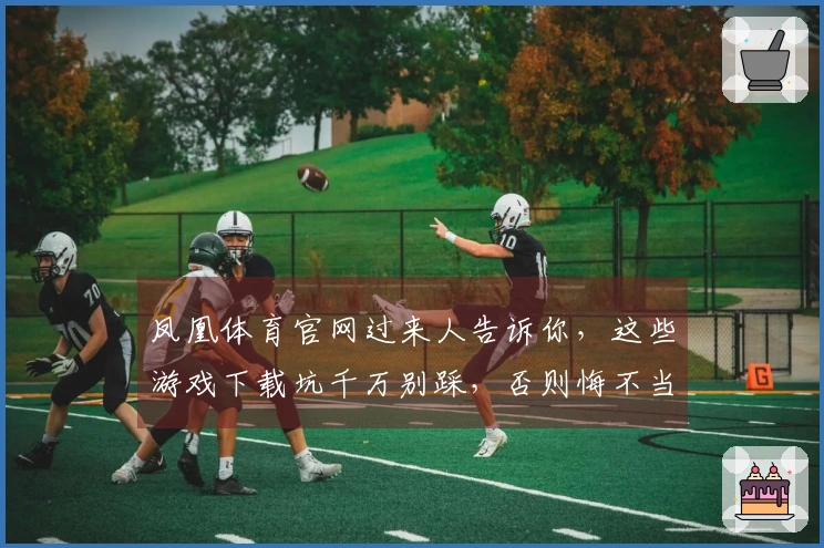 凤凰体育官网过来人告诉你，这些游戏下载坑千万别踩，否则悔不当初！