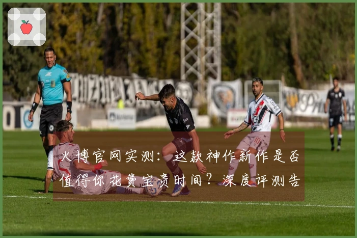 火博官网实测：这款神作新作是否值得你花费宝贵时间？深度评测告诉你！