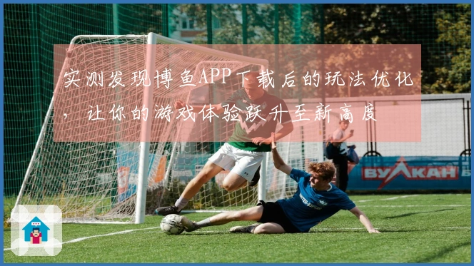 实测发现博鱼APP下载后的玩法优化，让你的游戏体验跃升至新高度
