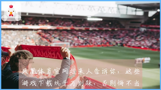 凤凰体育官网过来人告诉你，这些游戏下载坑千万别踩，否则悔不当初！
