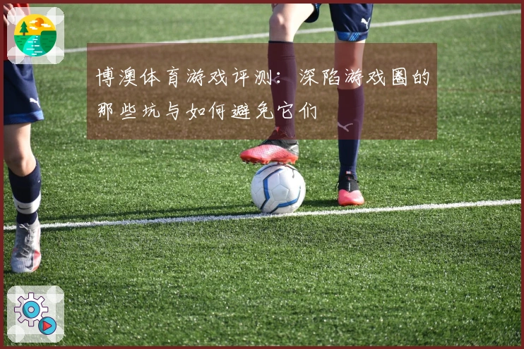 博澳体育游戏评测：深陷游戏圈的那些坑与如何避免它们