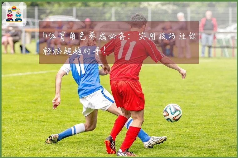 b体育角色养成必备：实用技巧让你轻松超越对手！