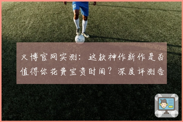 火博官网实测：这款神作新作是否值得你花费宝贵时间？深度评测告诉你！